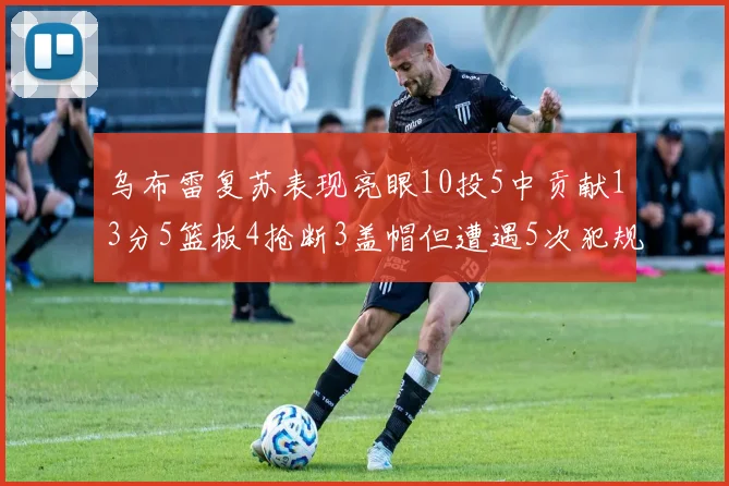 乌布雷复苏表现亮眼10投5中贡献13分5篮板4抢断3盖帽但遭遇5次犯规