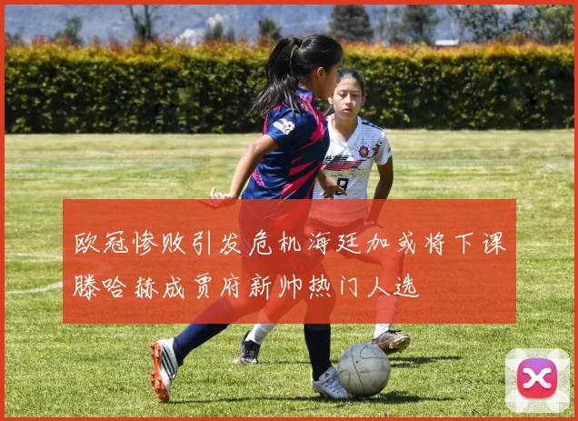 欧冠惨败引发危机海廷加或将下课滕哈赫成贾府新帅热门人选