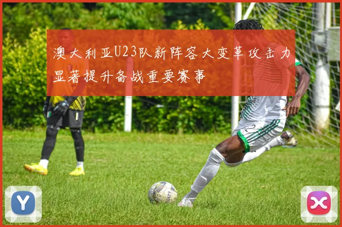 澳大利亚U23队新阵容大变革攻击力显著提升备战重要赛事