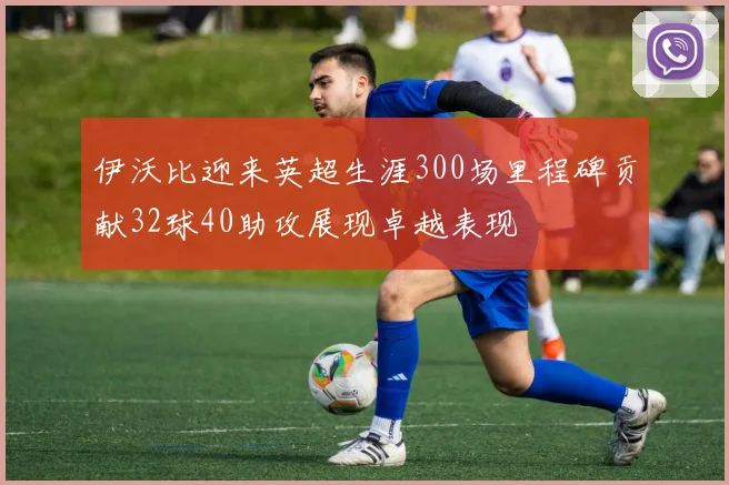 伊沃比迎来英超生涯300场里程碑贡献32球40助攻展现卓越表现
