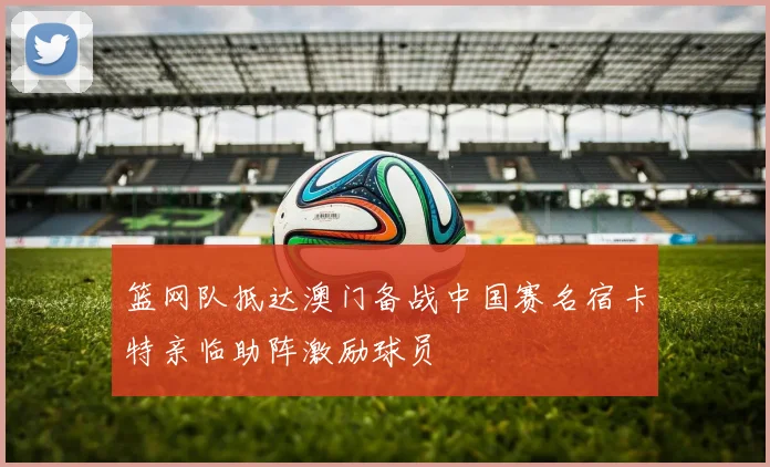 篮网队抵达澳门备战中国赛名宿卡特亲临助阵激励球员