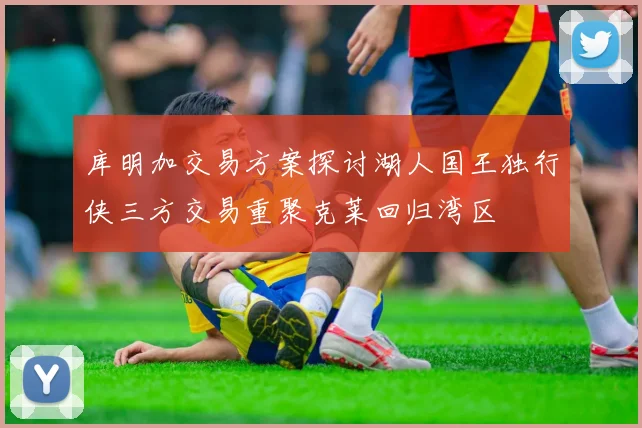 库明加交易方案探讨湖人国王独行侠三方交易重聚克莱回归湾区