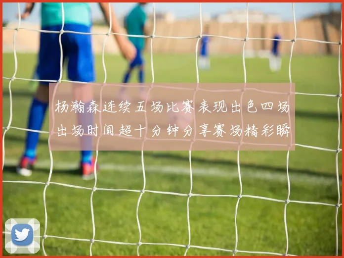 杨瀚森连续五场比赛表现出色四场出场时间超十分钟分享赛场精彩瞬间