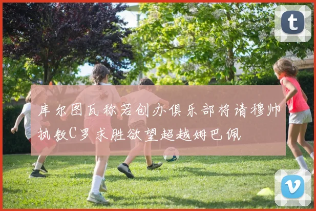 库尔图瓦称若创办俱乐部将请穆帅执教C罗求胜欲望超越姆巴佩