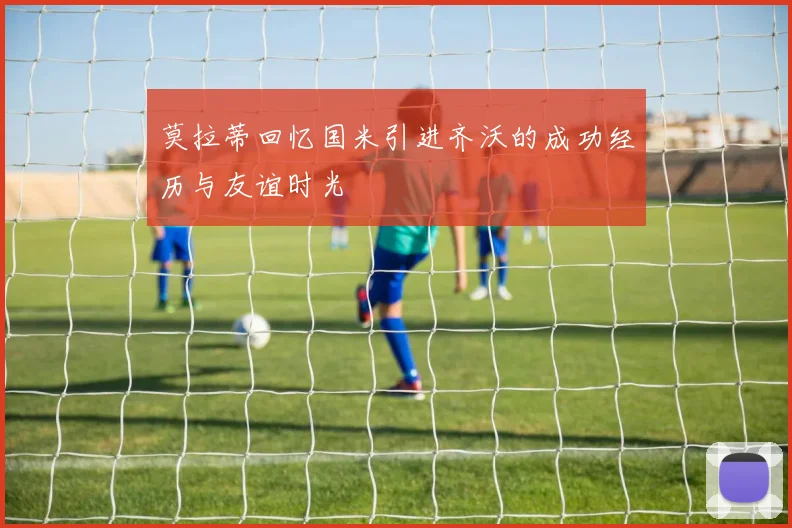 莫拉蒂回忆国米引进齐沃的成功经历与友谊时光