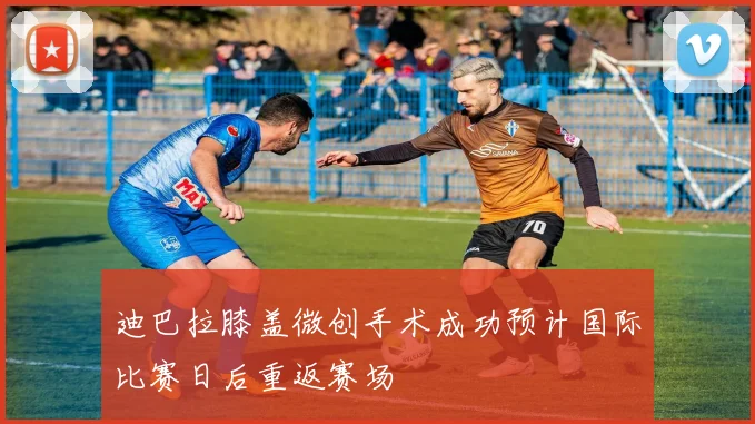 迪巴拉膝盖微创手术成功预计国际比赛日后重返赛场