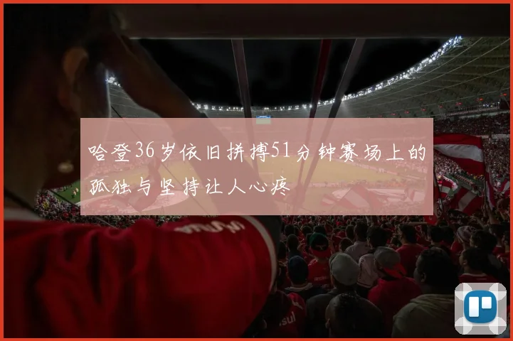 哈登36岁依旧拼搏51分钟赛场上的孤独与坚持让人心疼