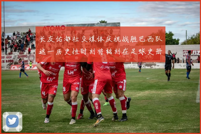 长友佑都社交媒体庆祝战胜巴西队这一历史性时刻将铭刻在足球史册中