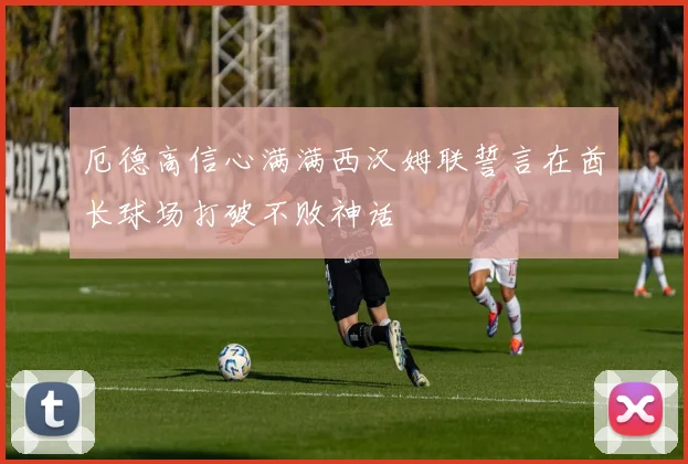 厄德高信心满满西汉姆联誓言在酋长球场打破不败神话