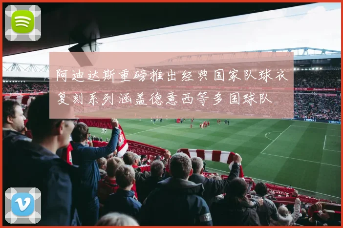阿迪达斯重磅推出经典国家队球衣复刻系列涵盖德意西等多国球队