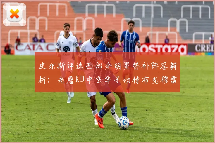 皮尔斯评选西部全明星替补阵容解析：老詹KD申京华子切特布克穆雷的实力对比