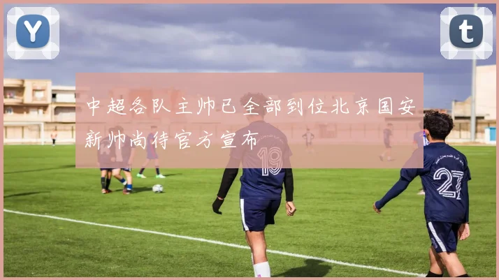 中超各队主帅已全部到位北京国安新帅尚待官方宣布
