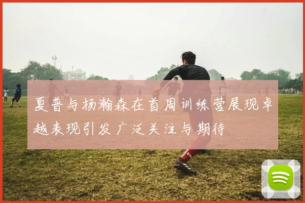 夏普与杨瀚森在首周训练营展现卓越表现引发广泛关注与期待