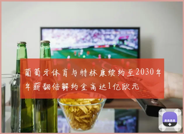 葡萄牙体育与特林康续约至2030年年薪翻倍解约金高达1亿欧元