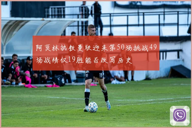 阿莫林执教曼联迎来第50场挑战49场战绩仅19胜能否改写历史