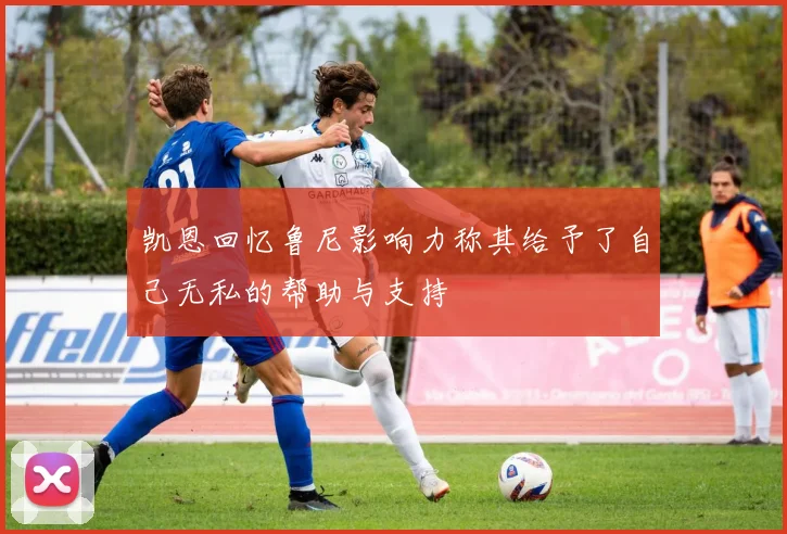凯恩回忆鲁尼影响力称其给予了自己无私的帮助与支持