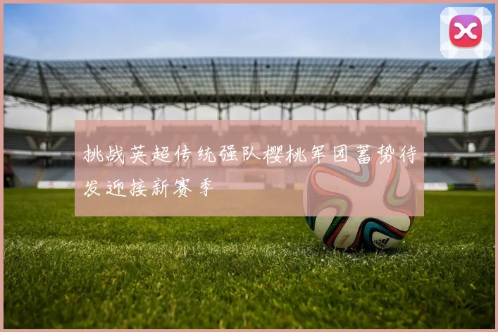 挑战英超传统强队樱桃军团蓄势待发迎接新赛季