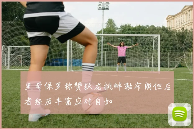 里奇保罗称赞狄龙挑衅勒布朗但后者经历丰富应对自如