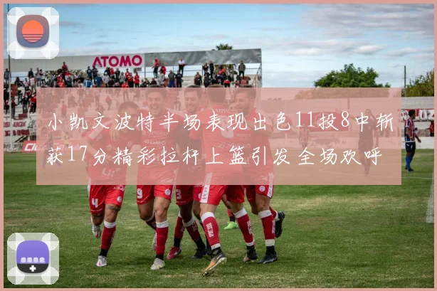 小凯文波特半场表现出色11投8中斩获17分精彩拉杆上篮引发全场欢呼