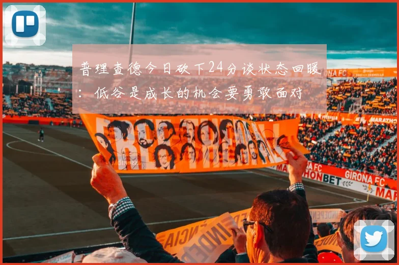 普理查德今日砍下24分谈状态回暖：低谷是成长的机会要勇敢面对