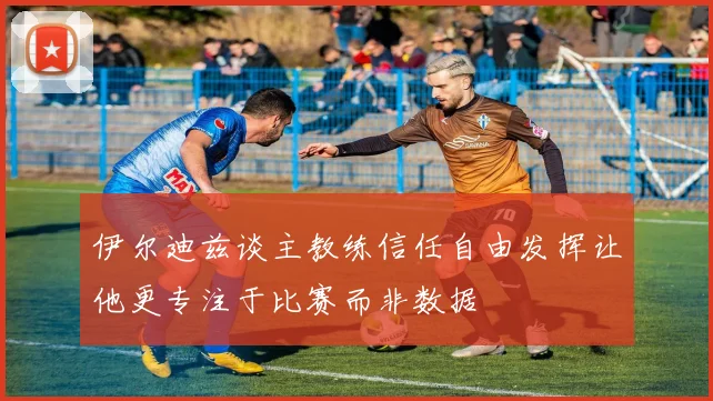 伊尔迪兹谈主教练信任自由发挥让他更专注于比赛而非数据