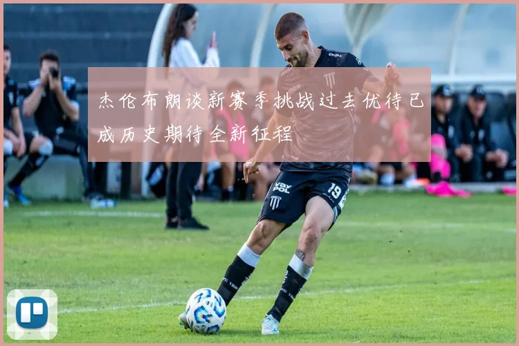 杰伦布朗谈新赛季挑战过去优待已成历史期待全新征程