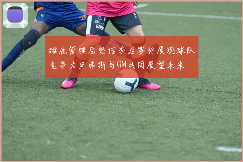 雄鹿管理层坚信季后赛将展现球队竞争力里弗斯与GM共同展望未来
