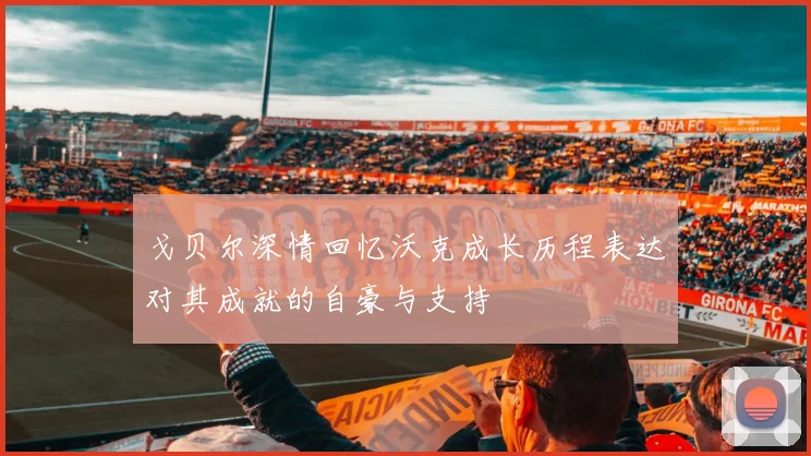 戈贝尔深情回忆沃克成长历程表达对其成就的自豪与支持