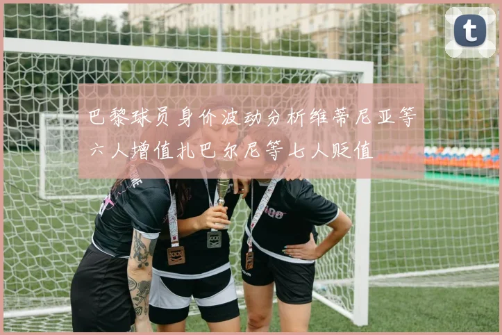 巴黎球员身价波动分析维蒂尼亚等六人增值扎巴尔尼等七人贬值