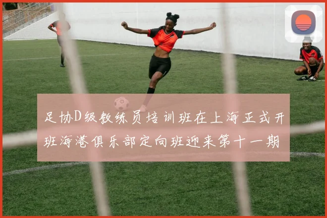 足协D级教练员培训班在上海正式开班海港俱乐部定向班迎来第十一期学员
