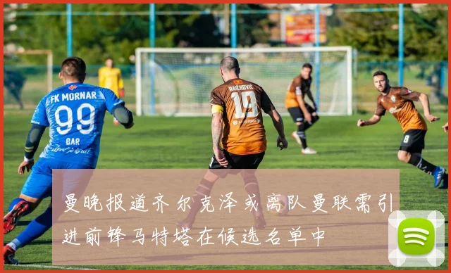 曼晚报道齐尔克泽或离队曼联需引进前锋马特塔在候选名单中
