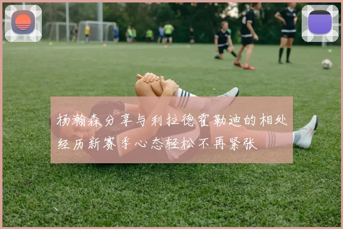 杨瀚森分享与利拉德霍勒迪的相处经历新赛季心态轻松不再紧张