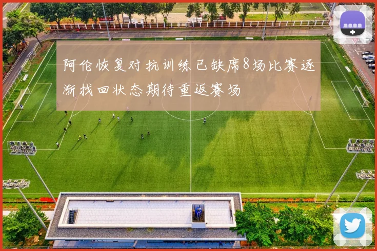 阿伦恢复对抗训练已缺席8场比赛逐渐找回状态期待重返赛场