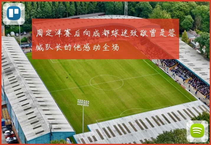 周定洋赛后向成都球迷致敬曾是蓉城队长的他感动全场