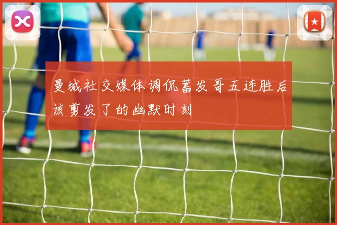 曼城社交媒体调侃蓄发哥五连胜后该剪发了的幽默时刻