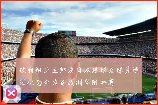玻利维亚主帅谈日本进球后球员迷茫状态全力备战洲际附加赛