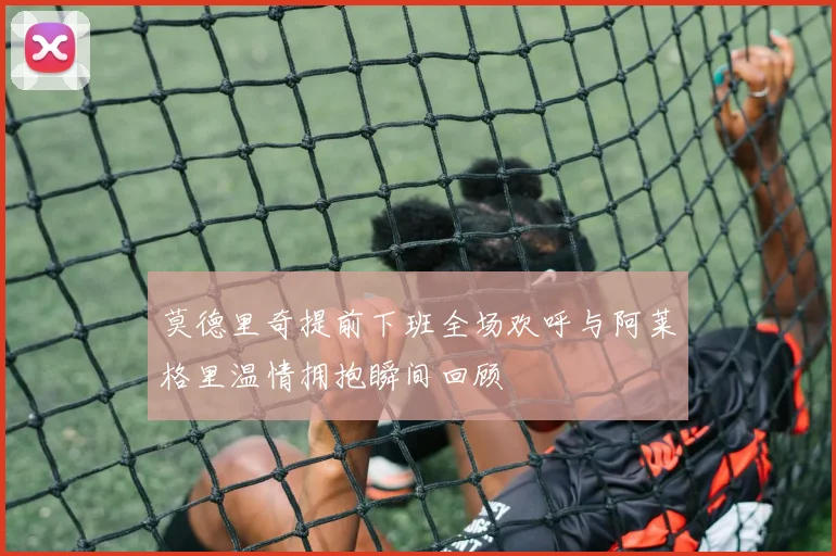 莫德里奇提前下班全场欢呼与阿莱格里温情拥抱瞬间回顾